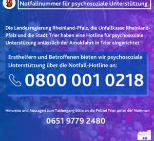 Die Landesregierung Rheinland-Pfalz, die Unfallkasse Rheinland-Pfalz und die Stadt Trier haben speziell für die Betroffenen der Amokfahrt in Trier eine rund um die Uhr besetzte Notfallnummer eingerichtet. Sie ist unter der 0800 001 0218 zu erreichen.