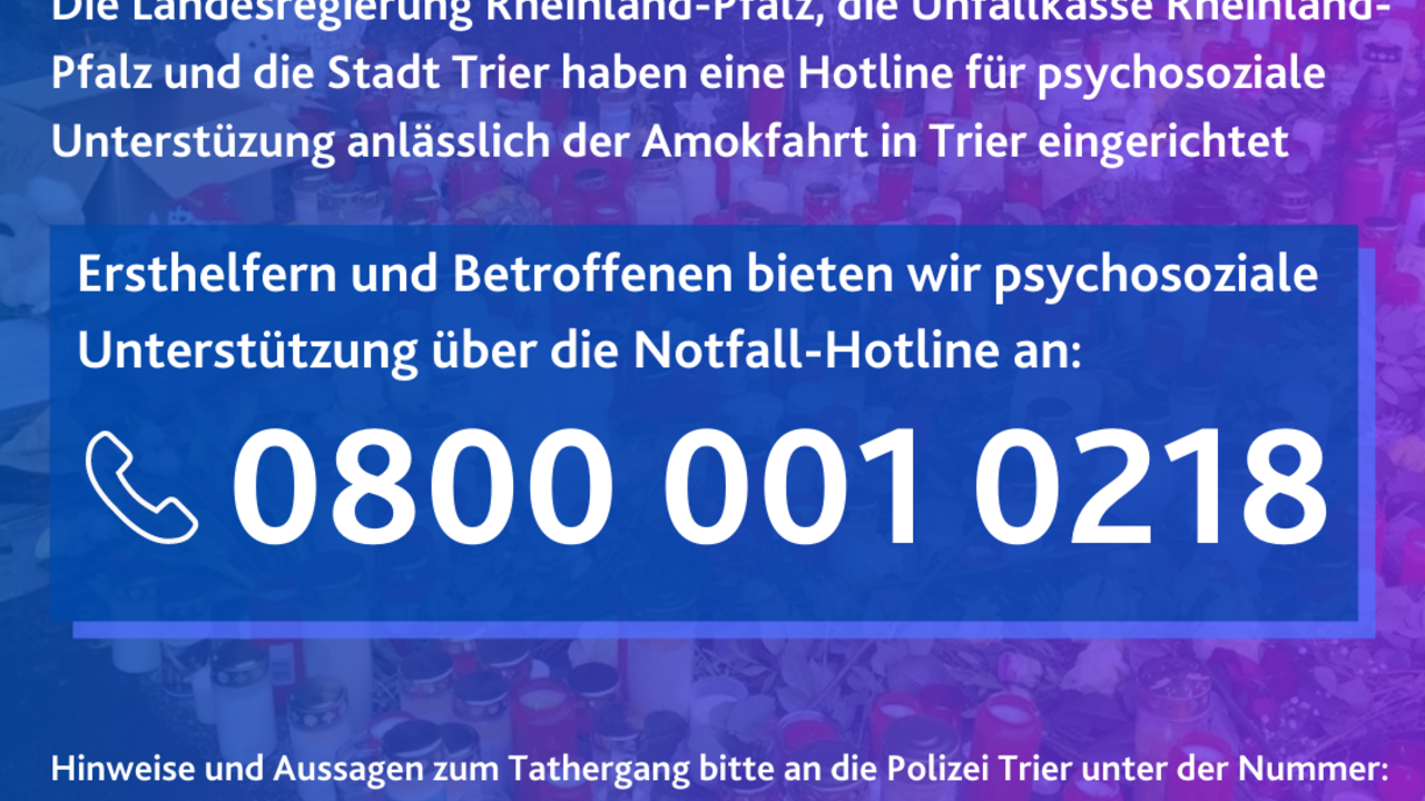 Die Landesregierung Rheinland-Pfalz, die Unfallkasse Rheinland-Pfalz und die Stadt Trier haben speziell für die Betroffenen der Amokfahrt in Trier eine rund um die Uhr besetzte Notfallnummer eingerichtet. Sie ist unter der 0800 001 0218 zu erreichen.
