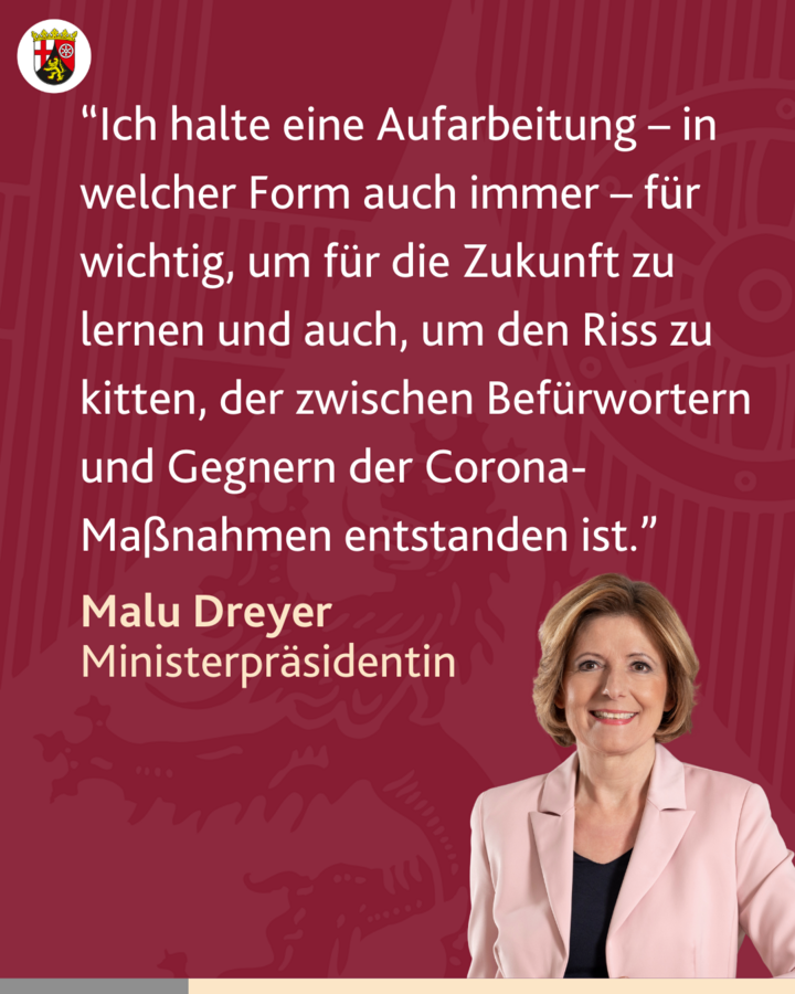 Zitat Ministerpräsidentin Malu Dreyer: “Ich halte eine Aufarbeitung – in welcher Form auch immer – für wichtig, um für die Zukunft zu lernen und auch, um den Riss zu kitten, der zwischen Befürwortern und Gegnern der Corona-Maßnahmen entstanden ist.”